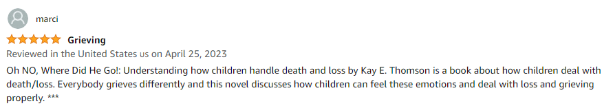 Oh NO, Where Did He Go!: Understanding how children handle death and loss by Kay E. Thomson is a book about how children deal with death/loss. Everybody grieves differently and this novel discusses how children can feel these emotions and deal with loss and grieving properly.