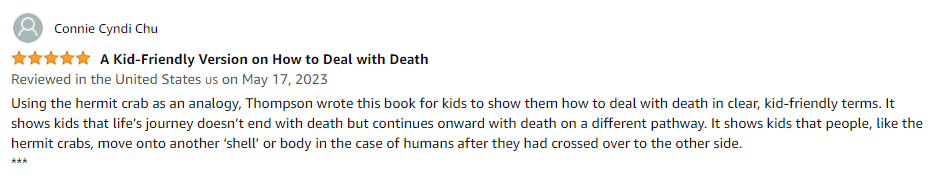Using the hermit crab as an analogy, Thompson wrote this book for kids to show them how to deal with death in clear, kid-friendly terms. It shows kids that life's journey doesn't end with death but continues onward with death on a different pathway. It shows kids that people, like the hermit crabs, move onto another 'shell' or body in the case of humans after they had crossed over to the other side.